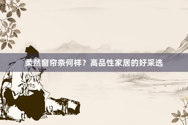 柔然窗帘奈何样？高品性家居的好采选
